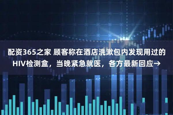 配资365之家 顾客称在酒店洗漱包内发现用过的HIV检测盒，当晚紧急就医，各方最新回应→
