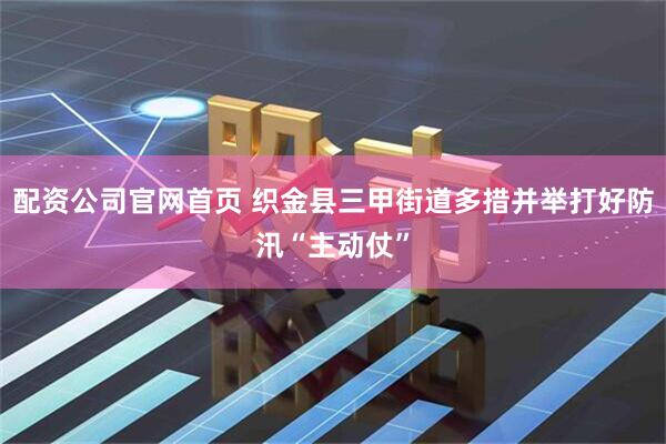配资公司官网首页 织金县三甲街道多措并举打好防汛“主动仗”