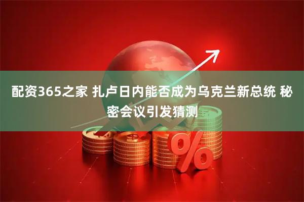 配资365之家 扎卢日内能否成为乌克兰新总统 秘密会议引发猜测