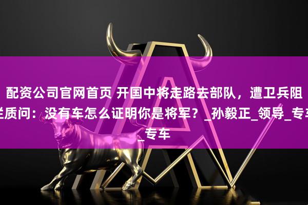 配资公司官网首页 开国中将走路去部队，遭卫兵阻拦质问：没有车怎么证明你是将军？_孙毅正_领导_专车