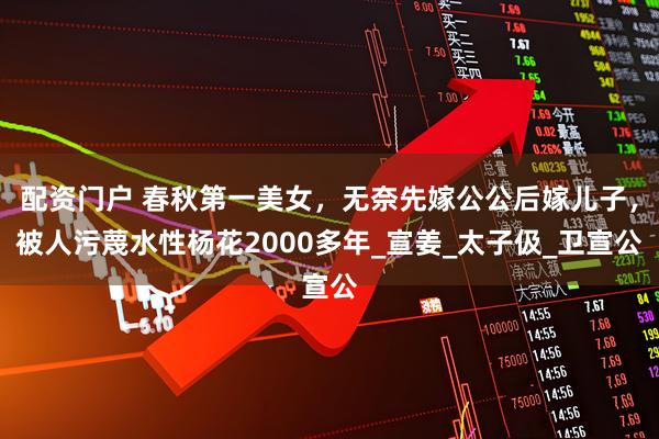 配资门户 春秋第一美女，无奈先嫁公公后嫁儿子，被人污蔑水性杨花2000多年_宣姜_太子伋_卫宣公