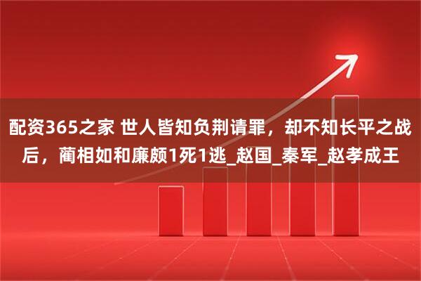 配资365之家 世人皆知负荆请罪，却不知长平之战后，蔺相如和廉颇1死1逃_赵国_秦军_赵孝成王