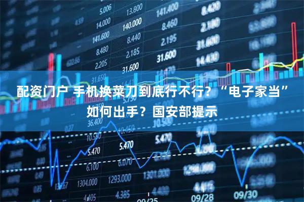 配资门户 手机换菜刀到底行不行？“电子家当”如何出手？国安部提示
