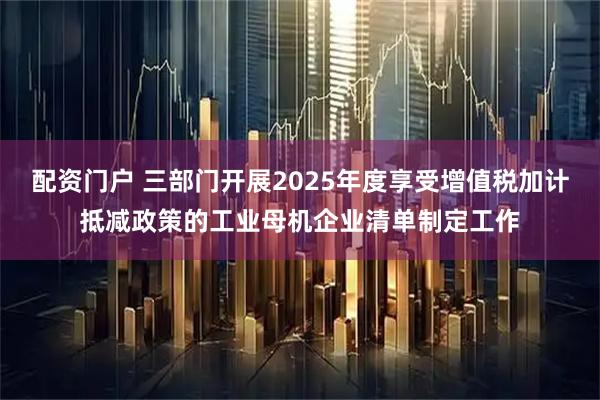 配资门户 三部门开展2025年度享受增值税加计抵减政策的工业母机企业清单制定工作