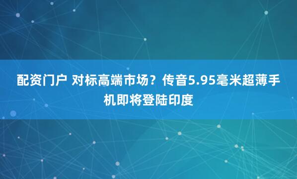 配资门户 对标高端市场？传音5.95毫米超薄手机即将登陆印度