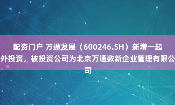 配资门户 万通发展（600246.SH）新增一起对外投资，被投资公司为北京万通数新企业管理有限公司