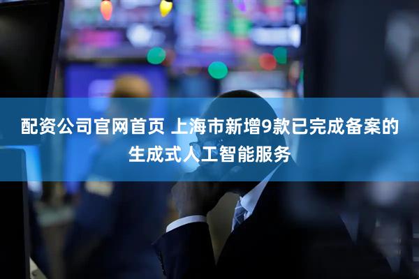 配资公司官网首页 上海市新增9款已完成备案的生成式人工智能服务