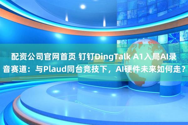 配资公司官网首页 钉钉DingTalk A1入局AI录音赛道：与Plaud同台竞技下，AI硬件未来如何走？