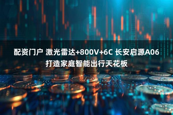 配资门户 激光雷达+800V+6C 长安启源A06打造家庭智能出行天花板