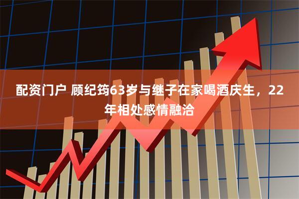 配资门户 顾纪筠63岁与继子在家喝酒庆生，22年相处感情融洽