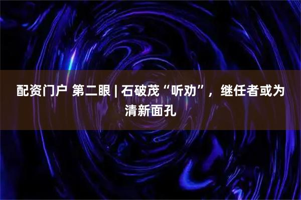 配资门户 第二眼 | 石破茂“听劝”，继任者或为清新面孔