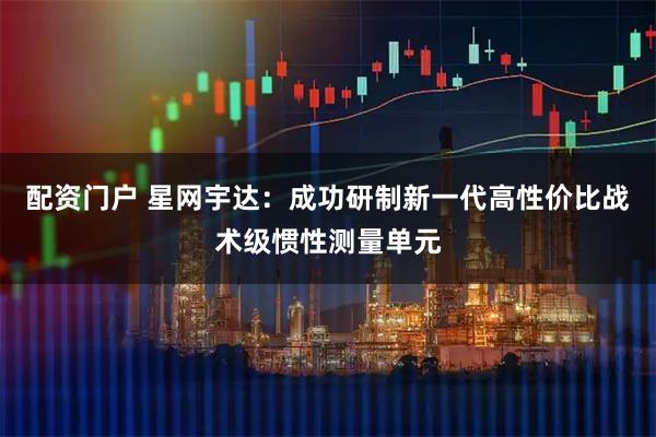配资门户 星网宇达：成功研制新一代高性价比战术级惯性测量单元