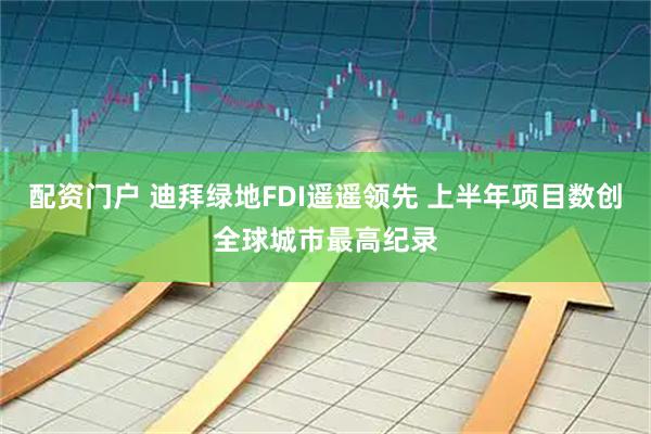 配资门户 迪拜绿地FDI遥遥领先 上半年项目数创全球城市最高纪录