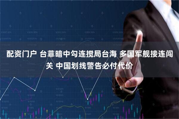 配资门户 台菲暗中勾连搅局台海 多国军舰接连闯关 中国划线警告必付代价