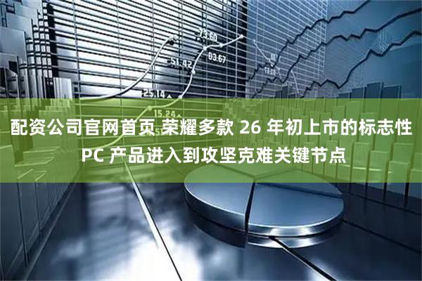 配资公司官网首页 荣耀多款 26 年初上市的标志性 PC 产品进入到攻坚克难关键节点