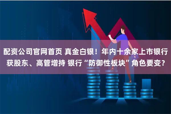 配资公司官网首页 真金白银！年内十余家上市银行获股东、高管增持 银行“防御性板块”角色要变？