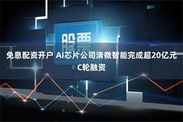 免息配资开户 AI芯片公司清微智能完成超20亿元C轮融资