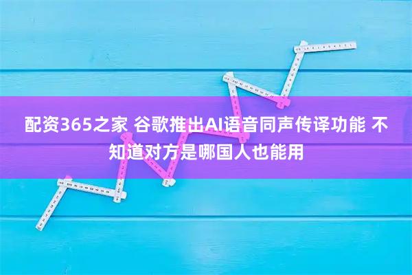 配资365之家 谷歌推出AI语音同声传译功能 不知道对方是哪国人也能用
