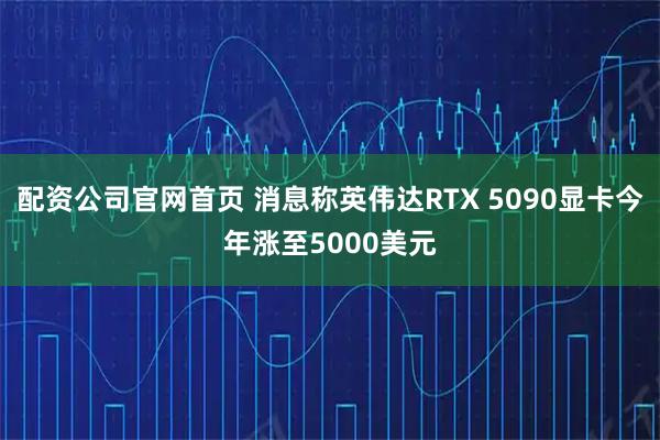 配资公司官网首页 消息称英伟达RTX 5090显卡今年涨至5000美元